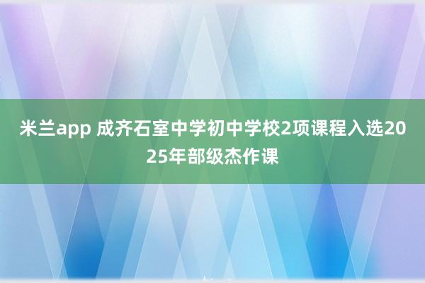 米兰app 成齐石室中学初中学校2项课程入选2025年部级杰作课