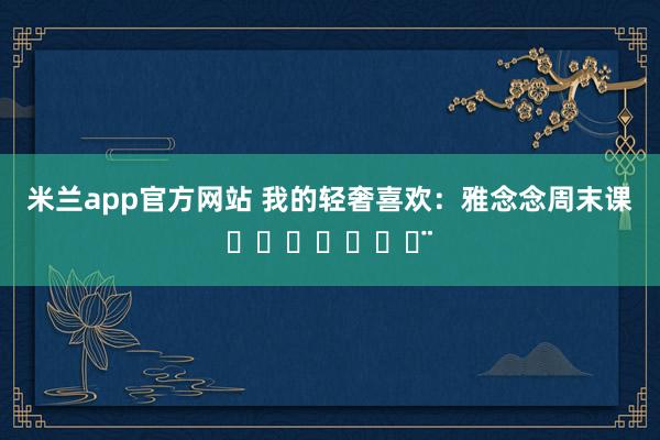 米兰app官方网站 我的轻奢喜欢：雅念念周末课ℋᵅᵖᵖᵞ♡ᵕ̈