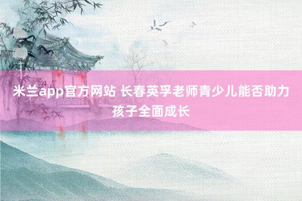 米兰app官方网站 长春英孚老师青少儿能否助力孩子全面成长
