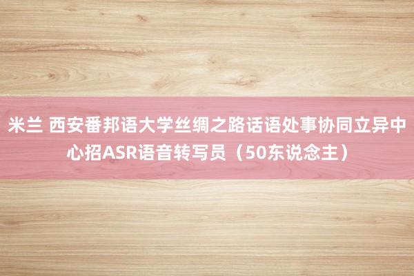 米兰 西安番邦语大学丝绸之路话语处事协同立异中心招ASR语音转写员（50东说念主）