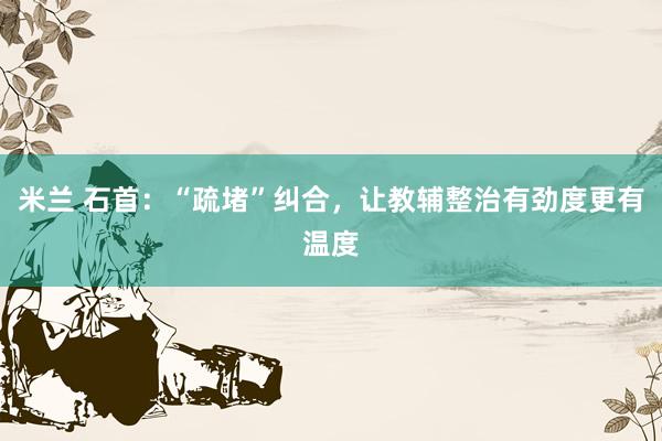 米兰 石首：“疏堵”纠合，让教辅整治有劲度更有温度