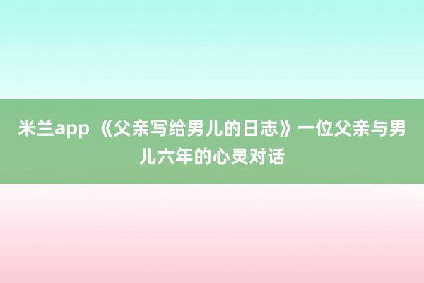 米兰app 《父亲写给男儿的日志》一位父亲与男儿六年的心灵对话