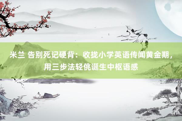 米兰 告别死记硬背：收拢小学英语传闻黄金期，用三步法轻佻诞生中枢语感
