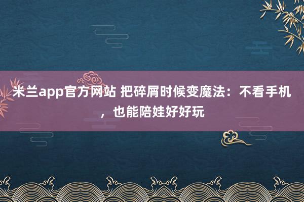 米兰app官方网站 把碎屑时候变魔法：不看手机，也能陪娃好好玩