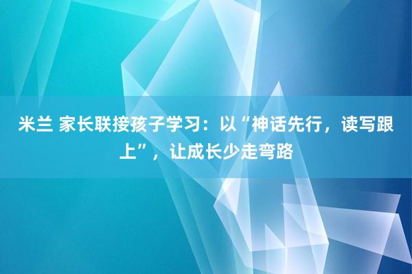 米兰 家长联接孩子学习：以“神话先行，读写跟上”，让成长少走弯路