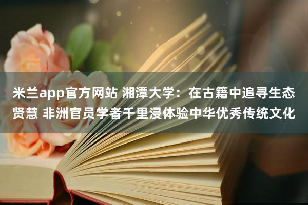 米兰app官方网站 湘潭大学：在古籍中追寻生态贤慧 非洲官员学者千里浸体验中华优秀传统文化