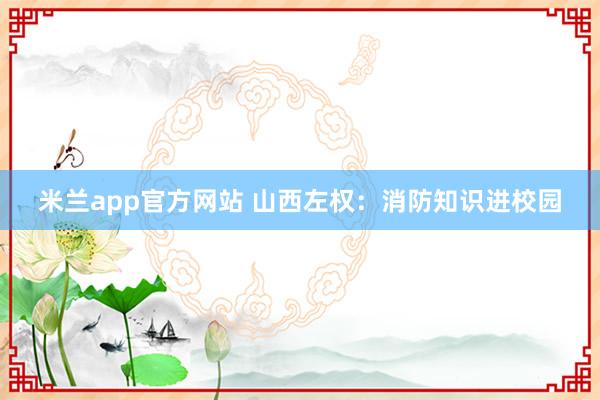 米兰app官方网站 山西左权：消防知识进校园