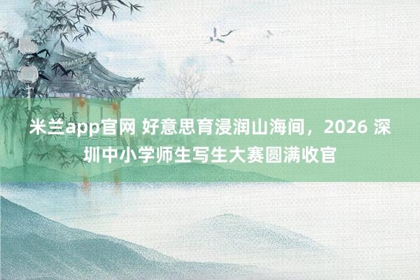 米兰app官网 好意思育浸润山海间，2026 深圳中小学师生写生大赛圆满收官