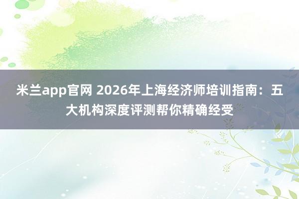 米兰app官网 2026年上海经济师培训指南：五大机构深度评测帮你精确经受