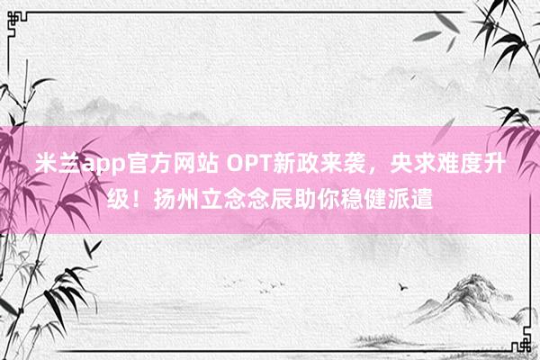 米兰app官方网站 OPT新政来袭，央求难度升级！扬州立念念辰助你稳健派遣