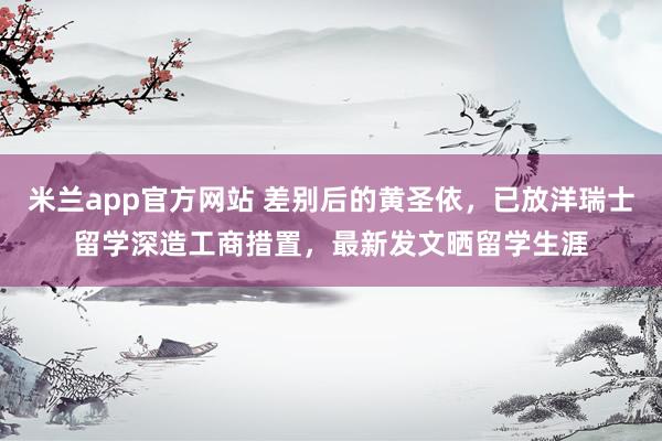 米兰app官方网站 差别后的黄圣依，已放洋瑞士留学深造工商措置，最新发文晒留学生涯