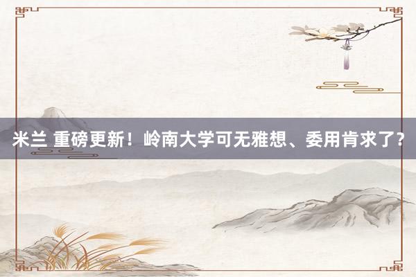 米兰 重磅更新！岭南大学可无雅想、委用肯求了？