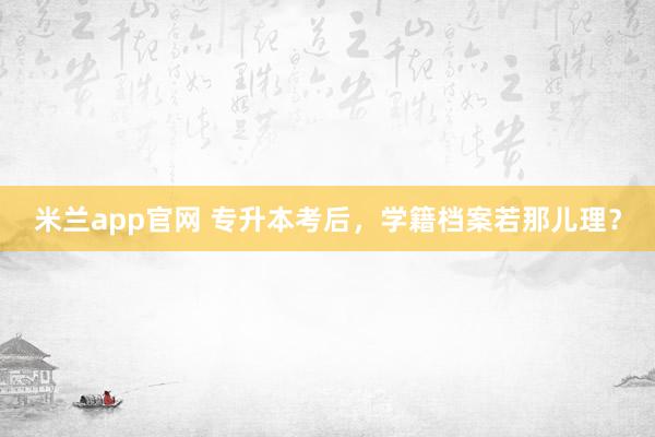 米兰app官网 专升本考后，学籍档案若那儿理？