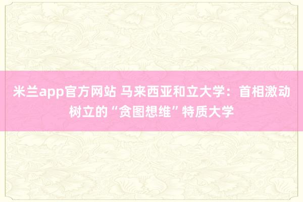 米兰app官方网站 马来西亚和立大学：首相激动树立的“贪图想维”特质大学