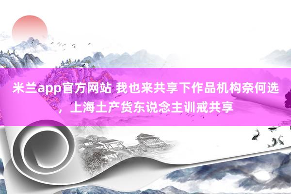 米兰app官方网站 我也来共享下作品机构奈何选，上海土产货东说念主训戒共享