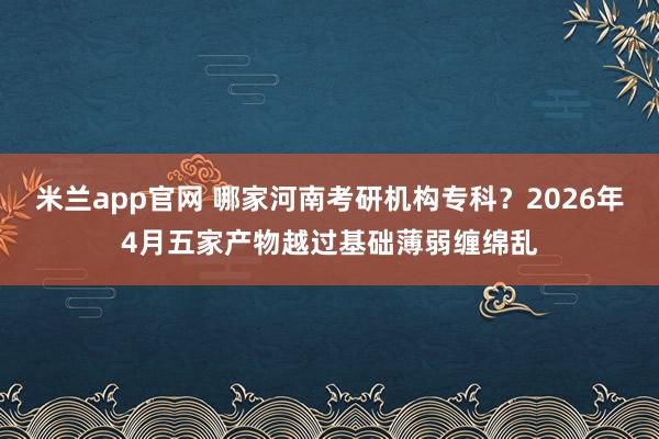 米兰app官网 哪家河南考研机构专科？2026年4月五家产物越过基础薄弱缠绵乱