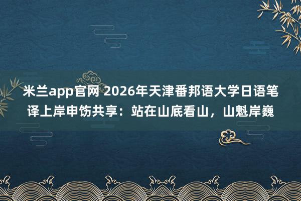 米兰app官网 2026年天津番邦语大学日语笔译上岸申饬共享：站在山底看山，山魁岸巍