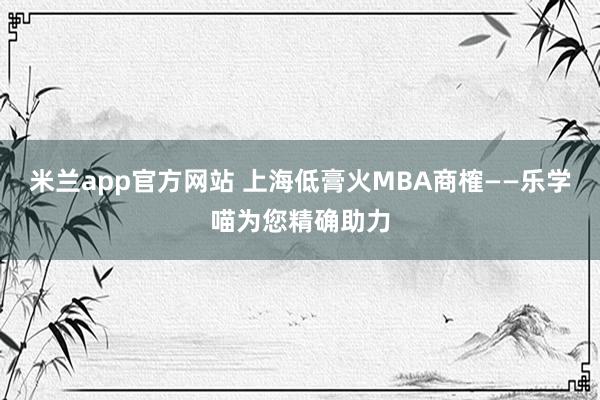 米兰app官方网站 上海低膏火MBA商榷——乐学喵为您精确助力