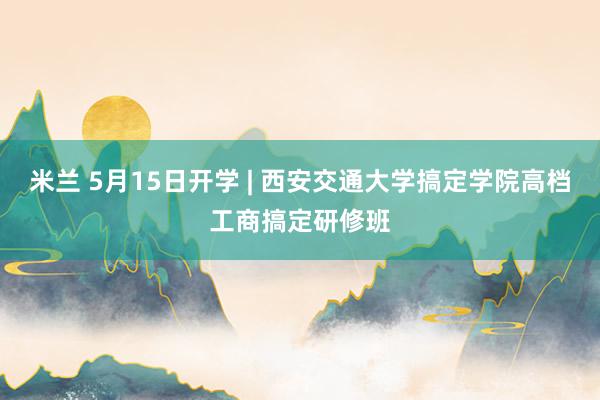 米兰 5月15日开学 | 西安交通大学搞定学院高档工商搞定研修班