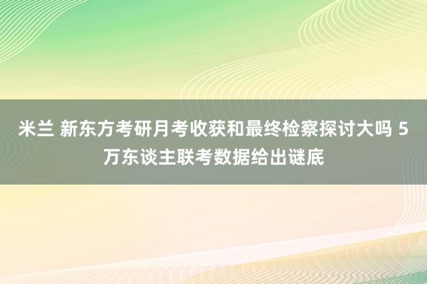 米兰 新东方考研月考收获和最终检察探讨大吗 5万东谈主联考数据给出谜底