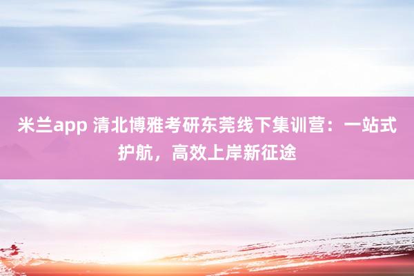 米兰app 清北博雅考研东莞线下集训营：一站式护航，高效上岸新征途