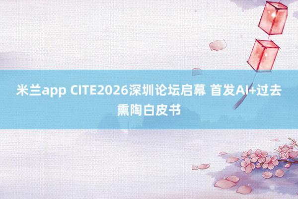 米兰app CITE2026深圳论坛启幕 首发AI+过去熏陶白皮书