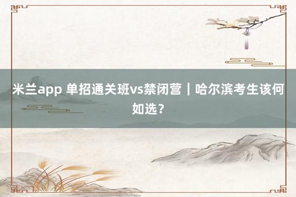 米兰app 单招通关班vs禁闭营｜哈尔滨考生该何如选？