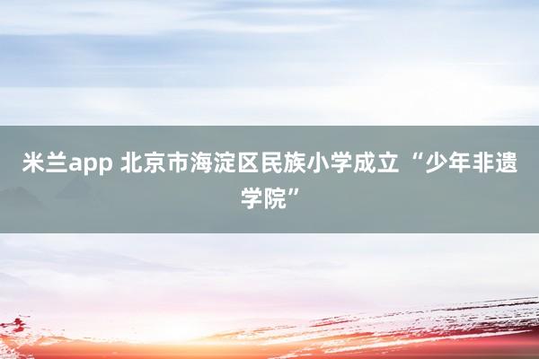 米兰app 北京市海淀区民族小学成立 “少年非遗学院”