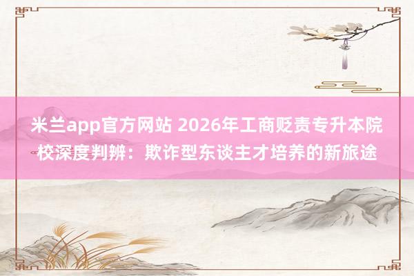 米兰app官方网站 2026年工商贬责专升本院校深度判辨：欺诈型东谈主才培养的新旅途