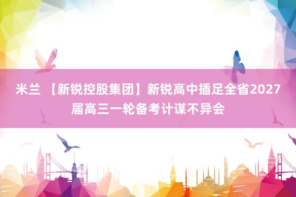 米兰 【新锐控股集团】新锐高中插足全省2027届高三一轮备考计谋不异会