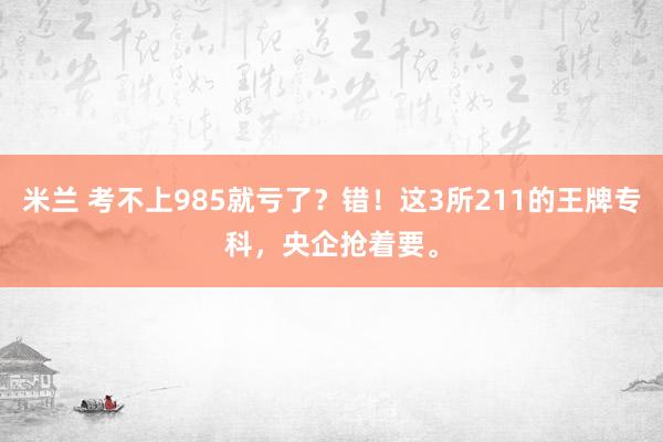 米兰 考不上985就亏了？错！这3所211的王牌专科，央企抢着要。