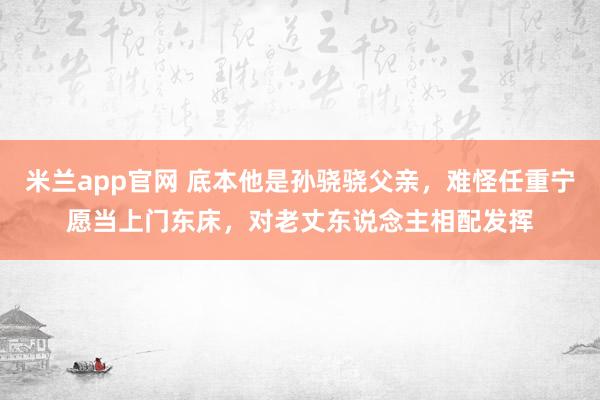 米兰app官网 底本他是孙骁骁父亲，难怪任重宁愿当上门东床，对老丈东说念主相配发挥