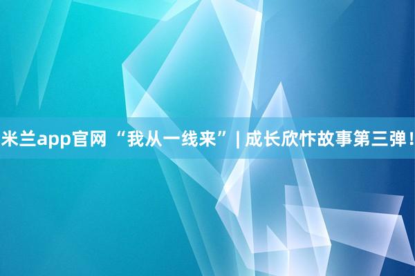 米兰app官网 “我从一线来” | 成长欣忭故事第三弹！