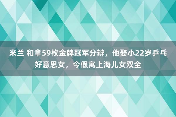 米兰 和拿59枚金牌冠军分辨，他娶小22岁乒乓好意思女，今假寓上海儿女双全