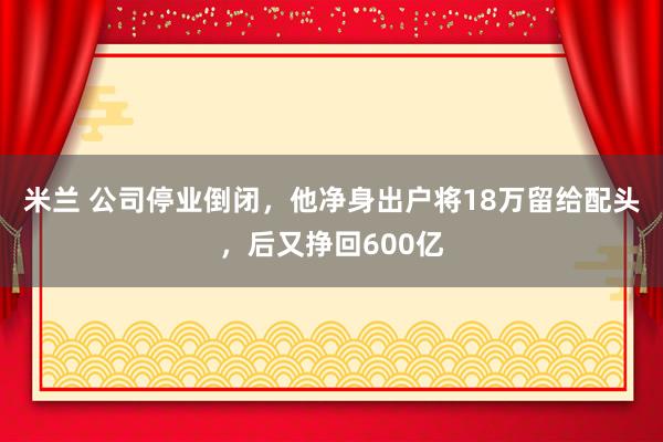 米兰 公司停业倒闭，他净身出户将18万留给配头，后又挣回600亿