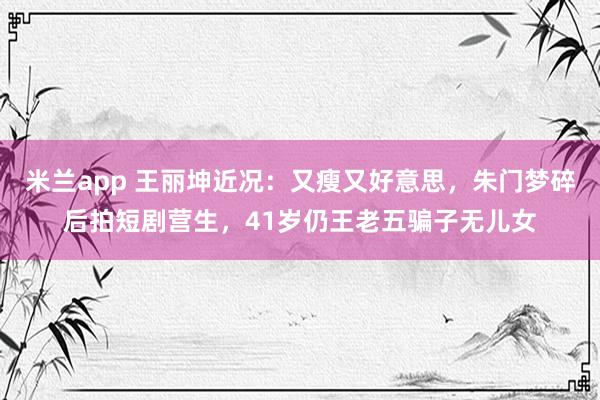 米兰app 王丽坤近况：又瘦又好意思，朱门梦碎后拍短剧营生，41岁仍王老五骗子无儿女