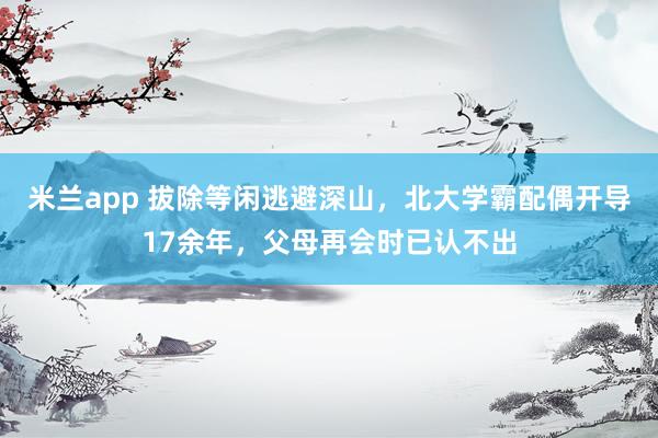 米兰app 拔除等闲逃避深山，北大学霸配偶开导17余年，父母再会时已认不出