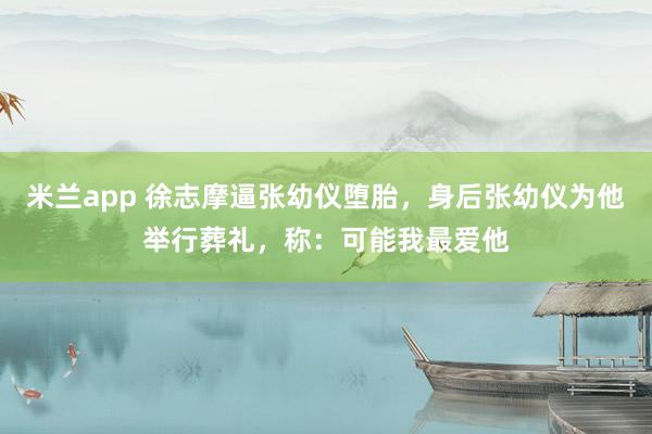 米兰app 徐志摩逼张幼仪堕胎，身后张幼仪为他举行葬礼，称：可能我最爱他