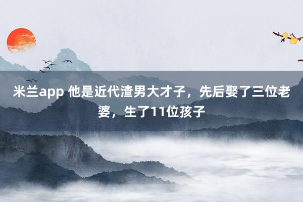 米兰app 他是近代渣男大才子，先后娶了三位老婆，生了11位孩子