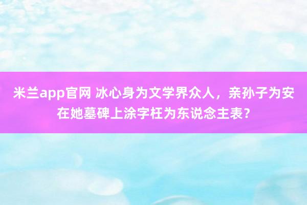 米兰app官网 冰心身为文学界众人，亲孙子为安在她墓碑上涂字枉为东说念主表？