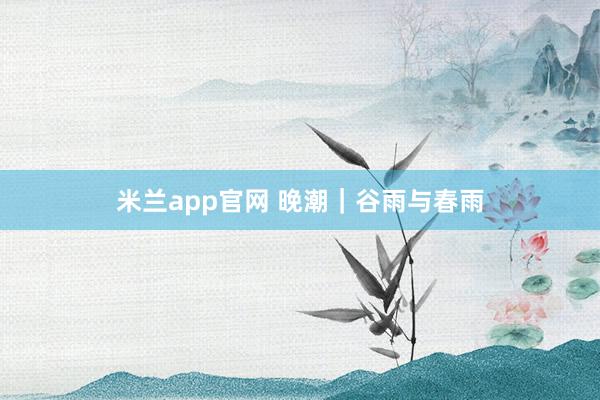 米兰app官网 晚潮｜谷雨与春雨