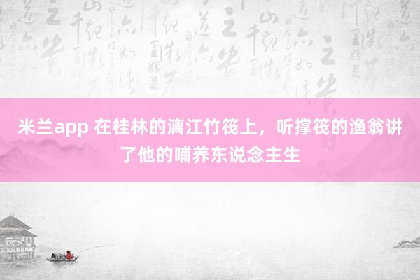 米兰app 在桂林的漓江竹筏上，听撑筏的渔翁讲了他的哺养东说念主生