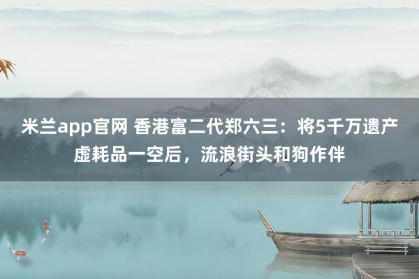 米兰app官网 香港富二代郑六三：将5千万遗产虚耗品一空后，流浪街头和狗作伴