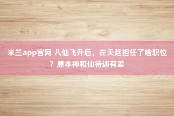 米兰app官网 八仙飞升后，在天廷担任了啥职位？原本神和仙待遇有差