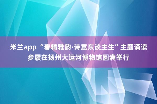 米兰app “春精雅韵·诗意东谈主生”主题诵读步履在扬州大运河博物馆圆满举行
