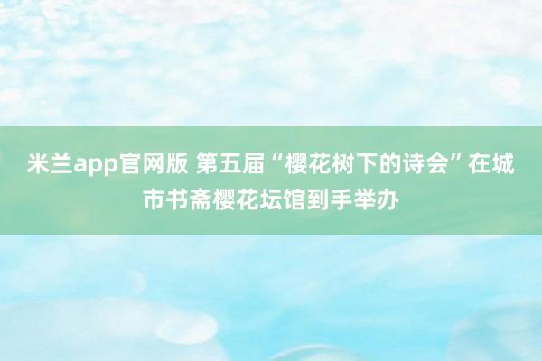 米兰app官网版 第五届“樱花树下的诗会”在城市书斋樱花坛馆到手举办