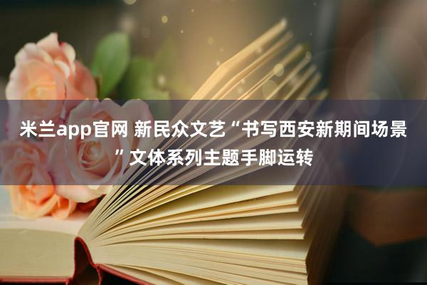 米兰app官网 新民众文艺“书写西安新期间场景”文体系列主题手脚运转