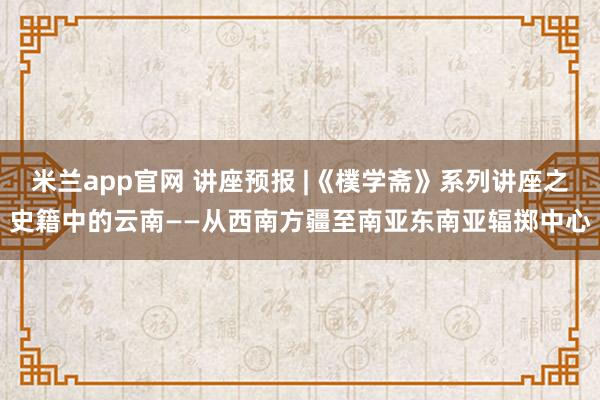 米兰app官网 讲座预报 |《樸学斋》系列讲座之史籍中的云南——从西南方疆至南亚东南亚辐掷中心