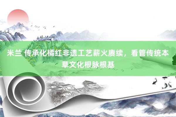 米兰 传承化橘红非遗工艺薪火赓续，看管传统本草文化根脉根基