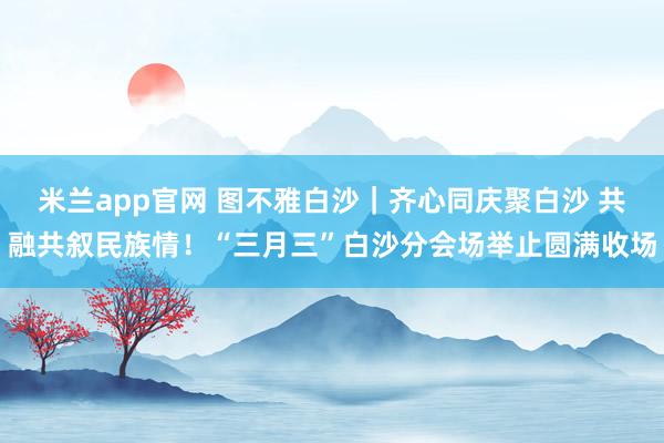 米兰app官网 图不雅白沙｜齐心同庆聚白沙 共融共叙民族情！“三月三”白沙分会场举止圆满收场
